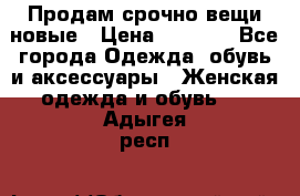 Продам срочно вещи новые › Цена ­ 1 000 - Все города Одежда, обувь и аксессуары » Женская одежда и обувь   . Адыгея респ.